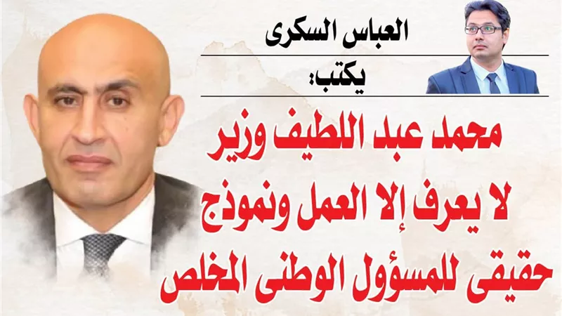 العباس السكرى يكتب: محمد عبد اللطيف وزير لا يعرف إلا العمل ونموذج حقيقى للمسؤول الوطنى المخلص