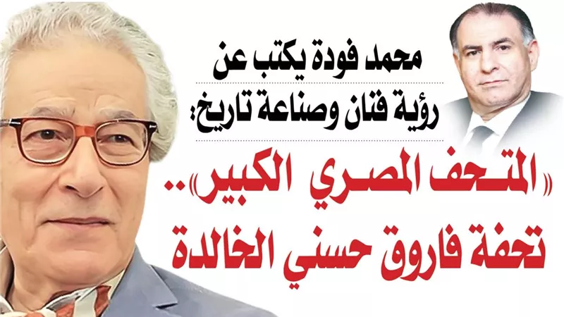 محمد فودة يكتب عن رؤية فنان وصناعة تاريخ: «المتحف المصري  الكبير».. تحفة فاروق حسني الخالدة