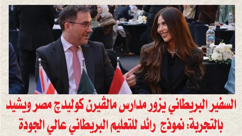 السفير البريطاني يزور مدارس مالڤيرن كوليدچ مصر ويشيد بالتجربة: نموذج رائد للتعليم البريطاني عالي الجودة