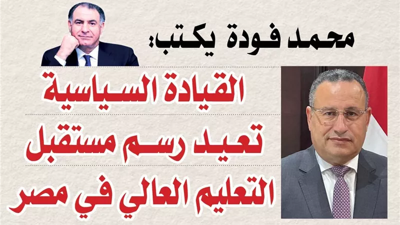 محمد فودة يكتب:  القيادة السياسية تعيد رسم مستقبل التعليم العالي في مصر