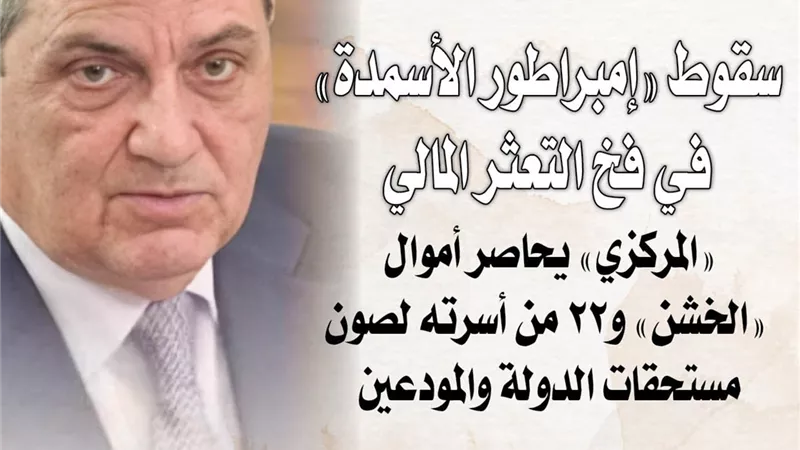 سقوط «إمبراطور الأسمدة» في فخ التعثر المالي.. و«المركزي» يحاصر أموال «الخشن» و22 من أسرته لصون مستحقات الدولة والمودعين